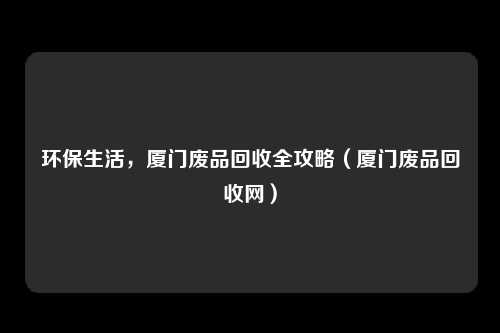 环保生活，厦门废品回收全攻略（厦门废品回收网）