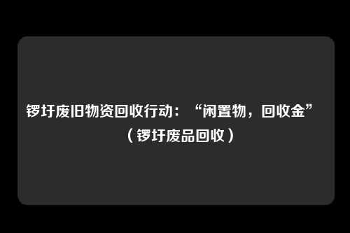 锣圩废旧物资回收行动：“闲置物，回收金” （锣圩废品回收）