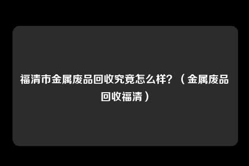 福清市金属废品回收究竟怎么样？（金属废品回收福清）